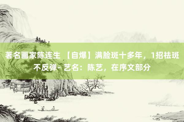 著名画家陈连生 【自爆】满脸斑十多年，1招祛斑不反弹– 艺名：陈艺，在序文部分