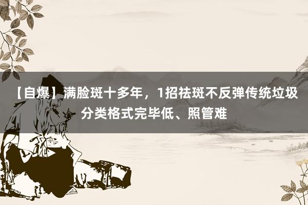 【自爆】满脸斑十多年，1招祛斑不反弹传统垃圾分类格式完毕低、照管难