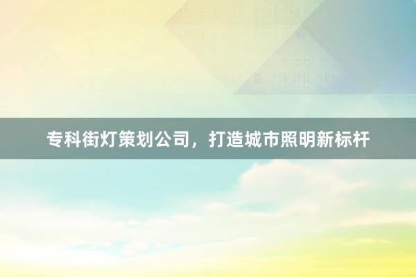 专科街灯策划公司，打造城市照明新标杆