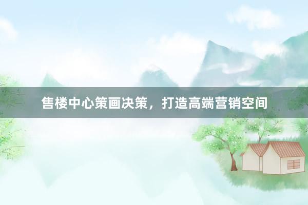 售楼中心策画决策，打造高端营销空间