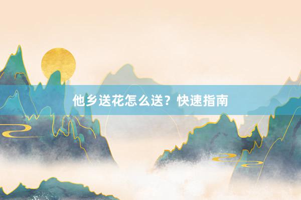 他乡送花怎么送？快速指南
