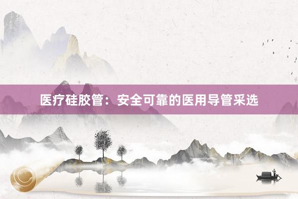 医疗硅胶管：安全可靠的医用导管采选